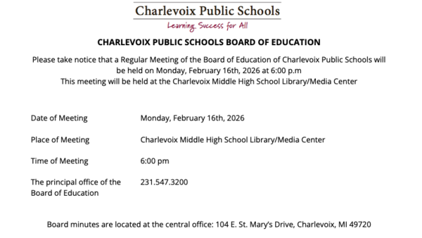 CHARLEVOIX PUBLIC SCHOOLS BOARD OF EDUCATION  Please take notice that a Regular Meeting of the Board of Education of Charlevoix Public Schools will be held on Monday, February 16th, 2026 at 6:00 p.m This meeting will be held at the Charlevoix Middle High School Library/Media Center   Date of Meeting		Monday, February 16th, 2026  Place of Meeting 		Charlevoix Middle High School Library/Media Center  Time of Meeting 		6:00 pm  The principal office of the 	231.547.3200 Board of Education   Board minutes are located at the central office: 104 E. St. Mary’s Drive, Charlevoix, MI 49720